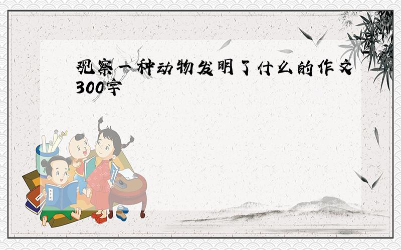 观察一种动物发明了什么的作文300字