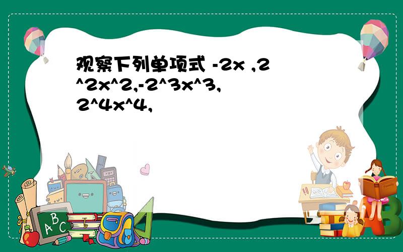 观察下列单项式 -2x ,2^2x^2,-2^3x^3,2^4x^4,