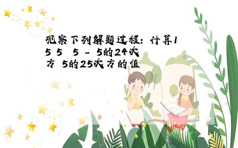 观察下列解题过程: 计算1 5 5² 5³- 5的24次方 5的25次方的值