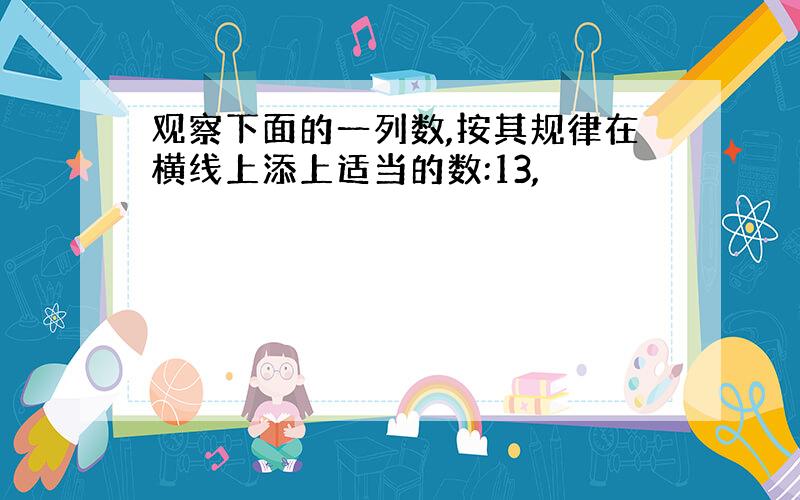 观察下面的一列数,按其规律在横线上添上适当的数:13,