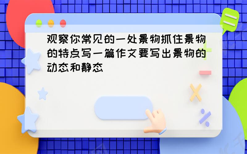 观察你常见的一处景物抓住景物的特点写一篇作文要写出景物的动态和静态