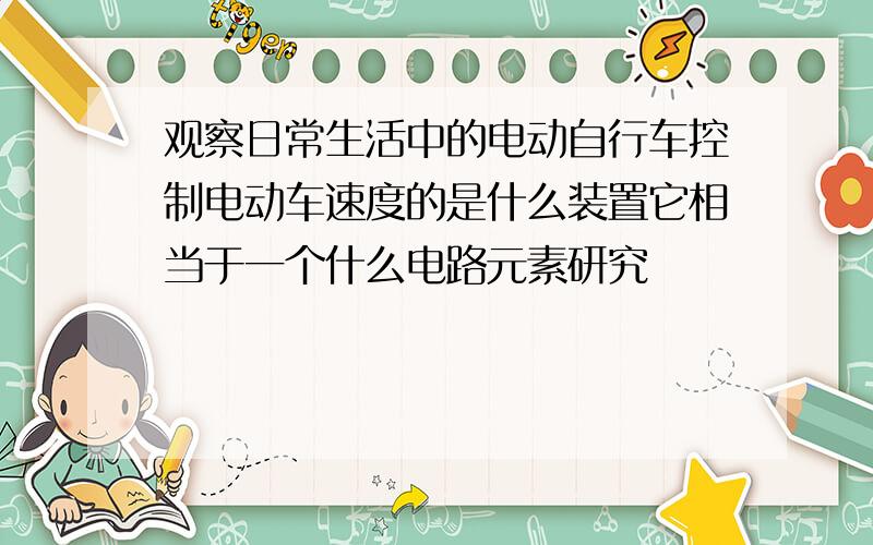 观察日常生活中的电动自行车控制电动车速度的是什么装置它相当于一个什么电路元素研究