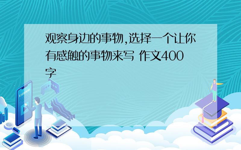 观察身边的事物,选择一个让你有感触的事物来写 作文400字