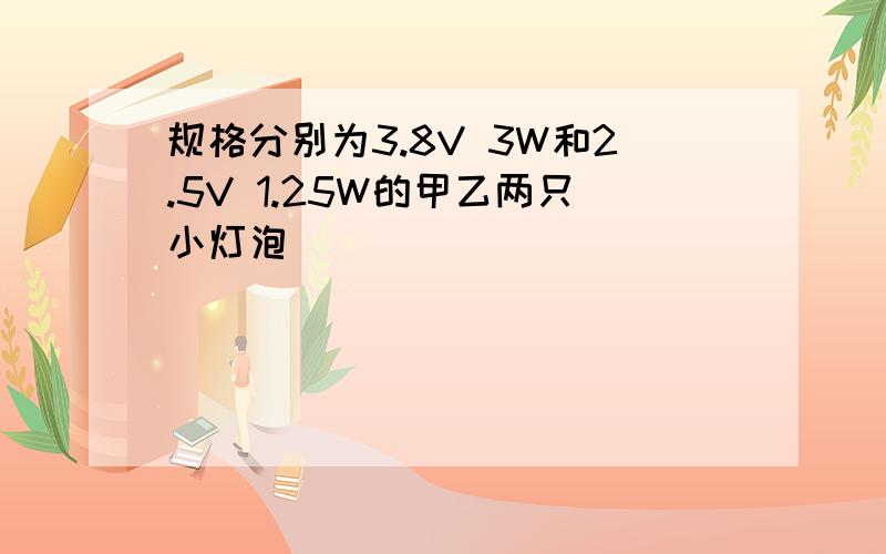 规格分别为3.8V 3W和2.5V 1.25W的甲乙两只小灯泡