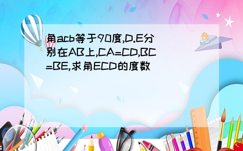 角acb等于90度,D.E分别在AB上,CA=CD,BC=BE,求角ECD的度数