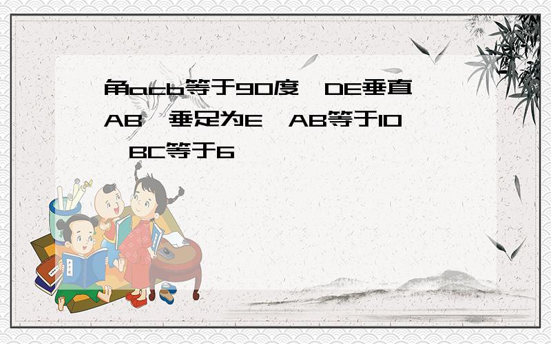 角acb等于90度,DE垂直AB,垂足为E,AB等于10,BC等于6