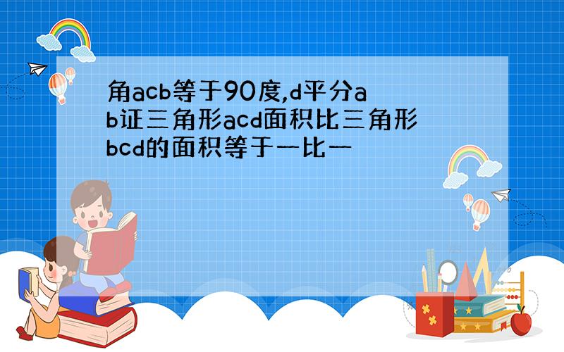 角acb等于90度,d平分ab证三角形acd面积比三角形bcd的面积等于一比一