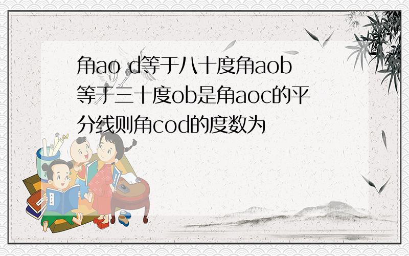 角ao d等于八十度角aob等于三十度ob是角aoc的平分线则角cod的度数为