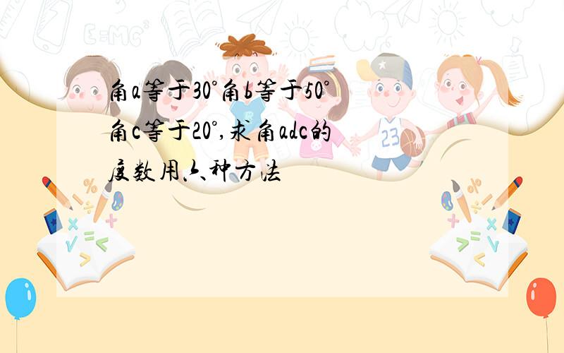 角a等于30°角b等于50°角c等于20°,求角adc的度数用六种方法