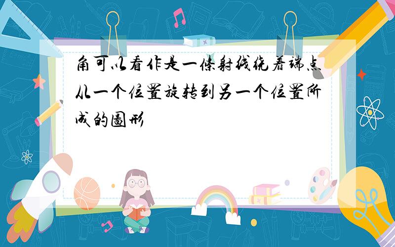 角可以看作是一条射线绕着端点从一个位置旋转到另一个位置所成的图形