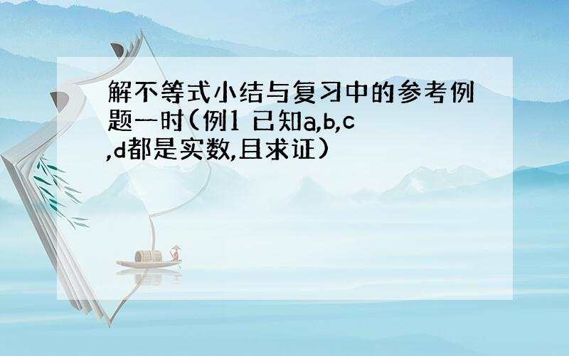 解不等式小结与复习中的参考例题一时(例1 已知a,b,c,d都是实数,且求证)