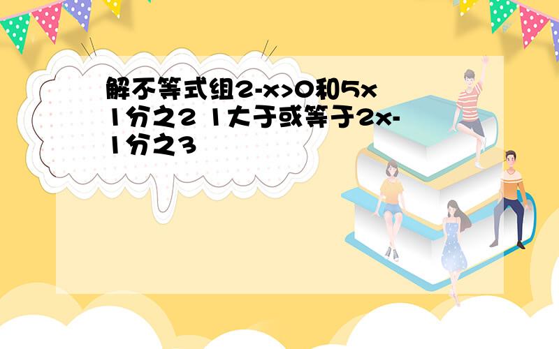 解不等式组2-x>0和5x 1分之2 1大于或等于2x-1分之3