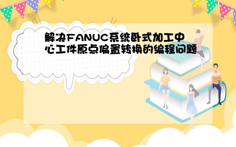 解决FANUC系统卧式加工中心工件原点偏置转换的编程问题