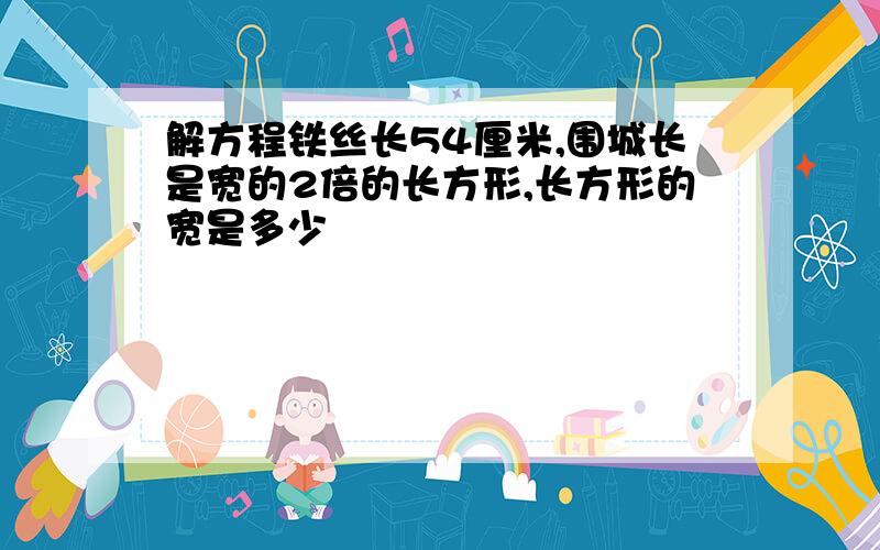 解方程铁丝长54厘米,围城长是宽的2倍的长方形,长方形的宽是多少