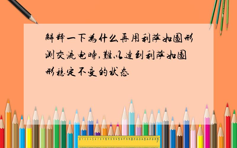 解释一下为什么再用利萨如图形测交流电时,难以达到利萨如图形稳定不变的状态