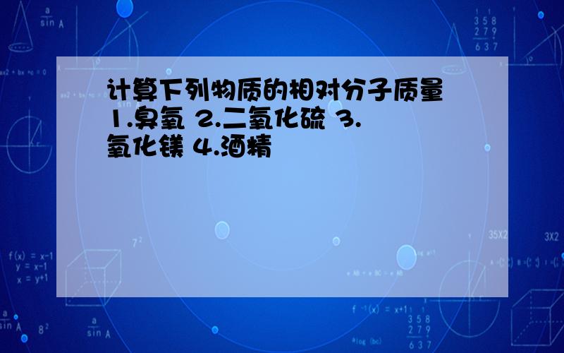 计算下列物质的相对分子质量 1.臭氧 2.二氧化硫 3.氧化镁 4.酒精