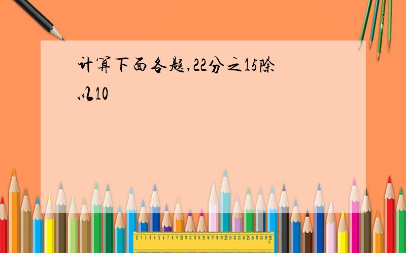 计算下面各题,22分之15除以10