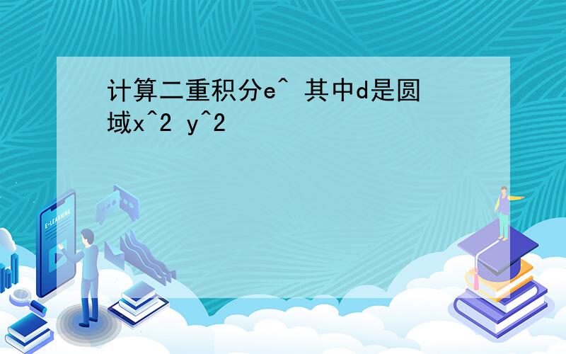 计算二重积分e^ 其中d是圆域x^2 y^2