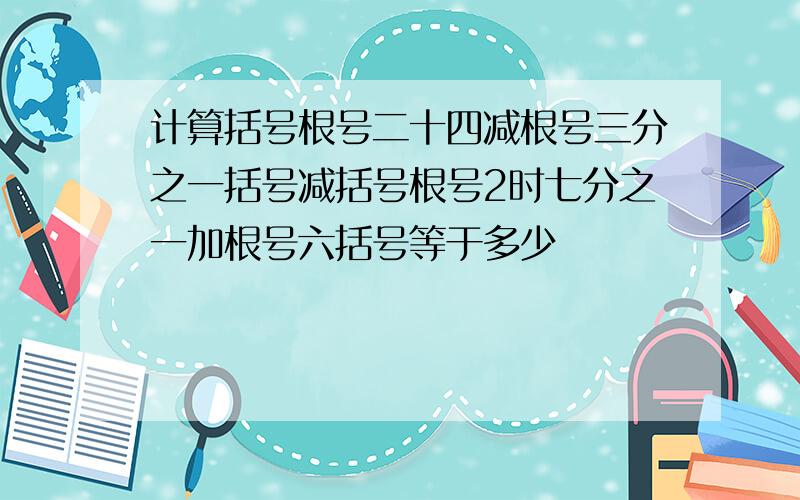 计算括号根号二十四减根号三分之一括号减括号根号2时七分之一加根号六括号等于多少