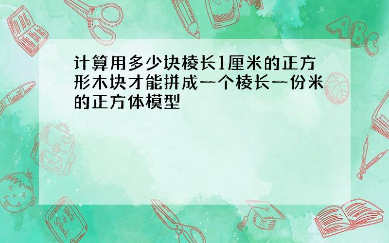 计算用多少块棱长1厘米的正方形木块才能拼成一个棱长一份米的正方体模型