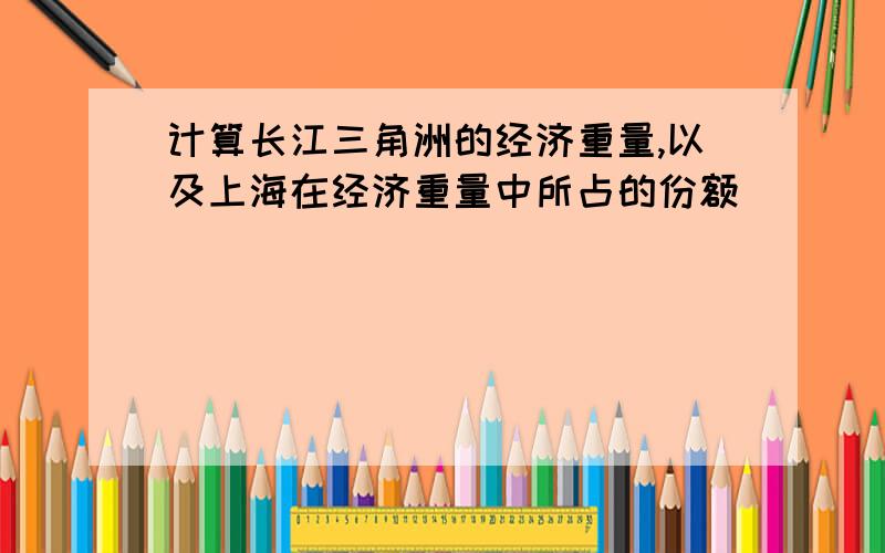 计算长江三角洲的经济重量,以及上海在经济重量中所占的份额