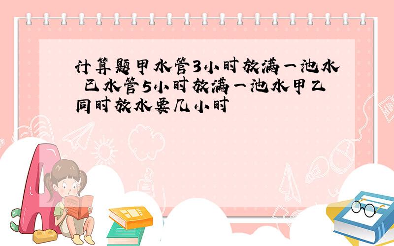 计算题甲水管3小时放满一池水 已水管5小时放满一池水甲乙同时放水要几小时