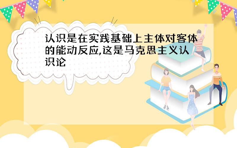 认识是在实践基础上主体对客体的能动反应,这是马克思主义认识论