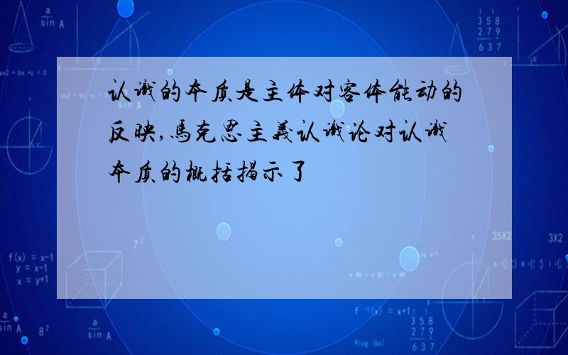 认识的本质是主体对客体能动的反映,马克思主义认识论对认识本质的概括揭示了