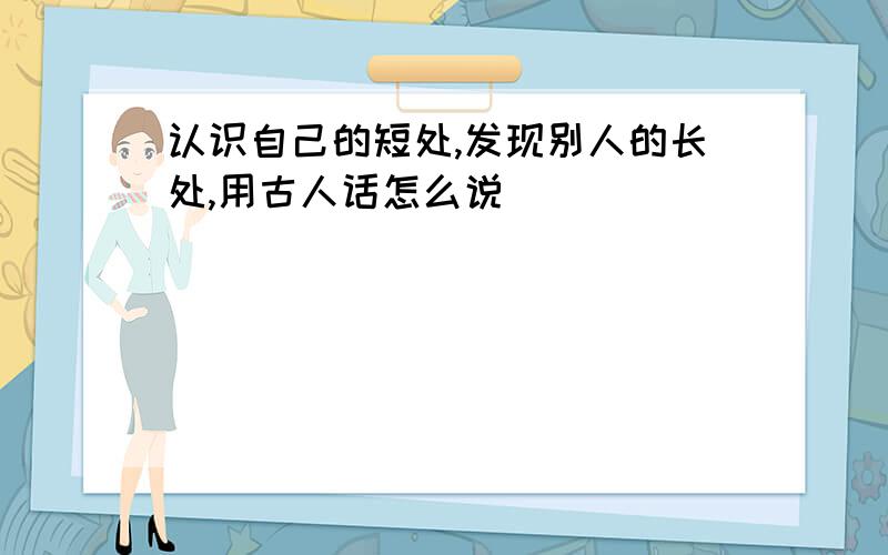 认识自己的短处,发现别人的长处,用古人话怎么说