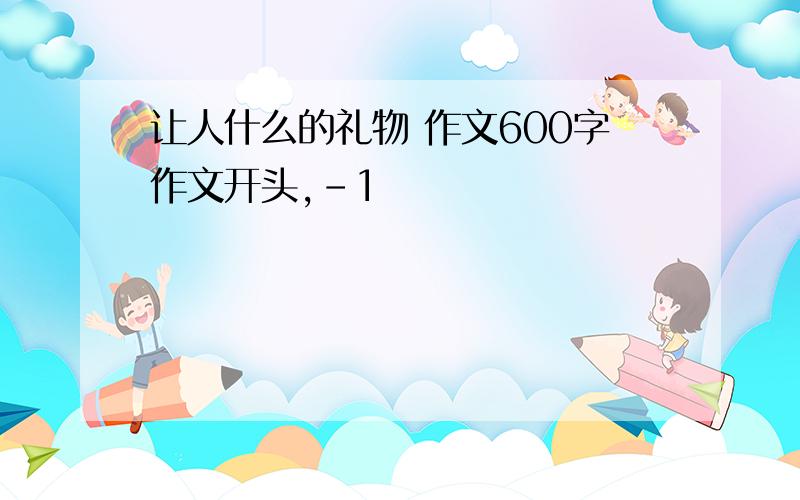 让人什么的礼物 作文600字作文开头,-1