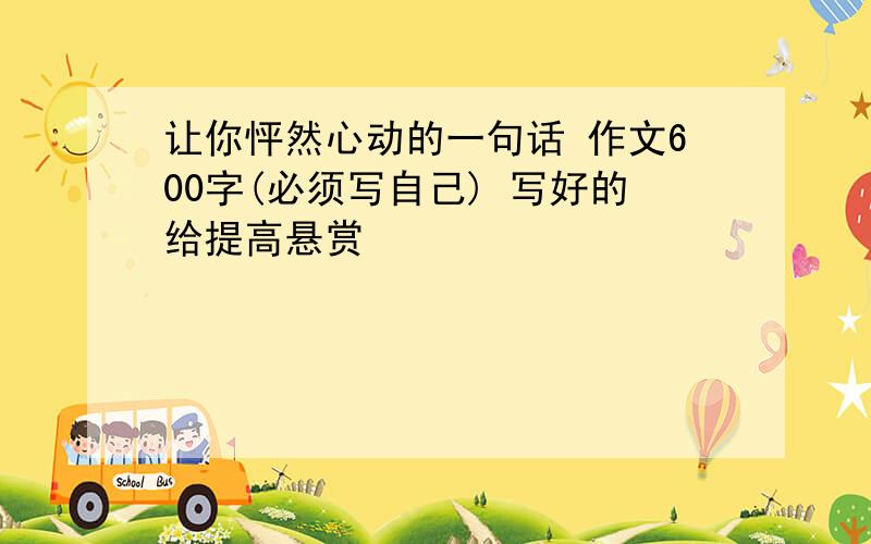 让你怦然心动的一句话 作文600字(必须写自己) 写好的给提高悬赏