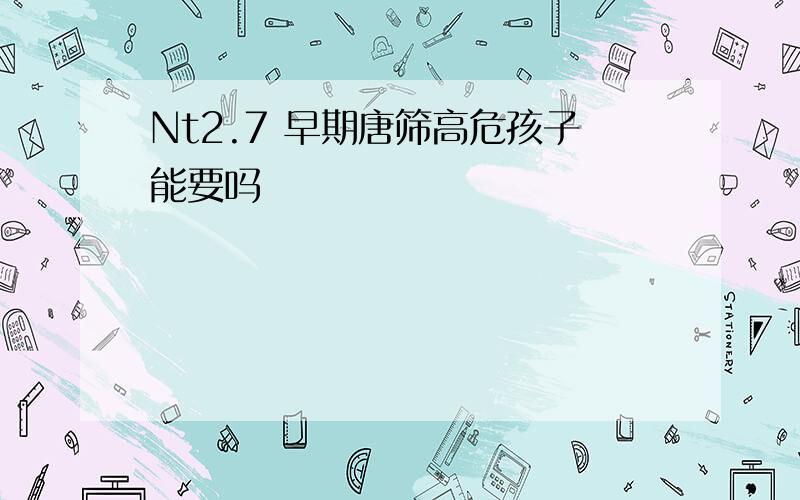 Nt2.7 早期唐筛高危孩子能要吗