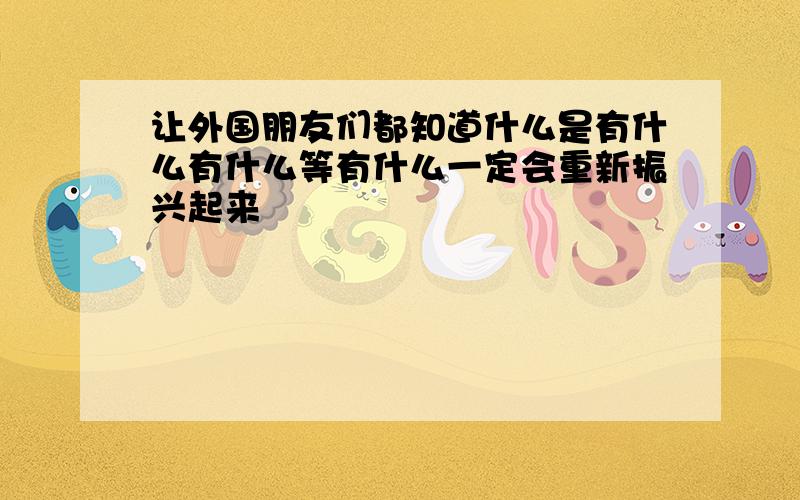 让外国朋友们都知道什么是有什么有什么等有什么一定会重新振兴起来