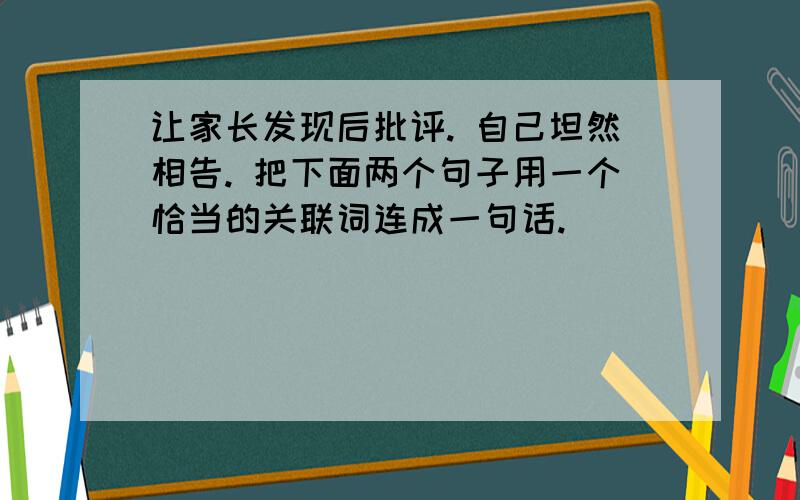 让家长发现后批评. 自己坦然相告. 把下面两个句子用一个恰当的关联词连成一句话.