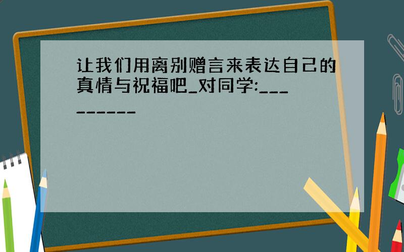 让我们用离别赠言来表达自己的真情与祝福吧_对同学:_________