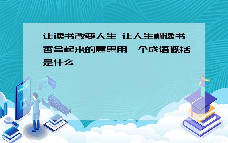 让读书改变人生 让人生飘逸书香合起来的意思用一个成语概括是什么