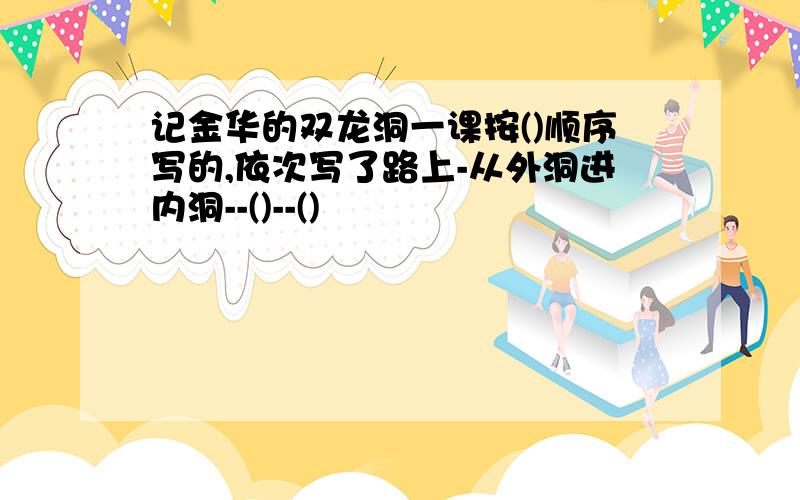 记金华的双龙洞一课按()顺序写的,依次写了路上-从外洞进内洞--()--()