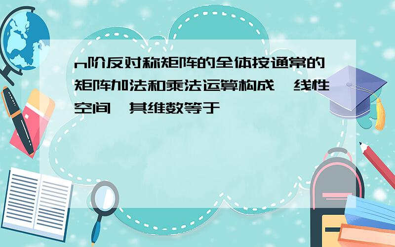 n阶反对称矩阵的全体按通常的矩阵加法和乘法运算构成一线性空间,其维数等于