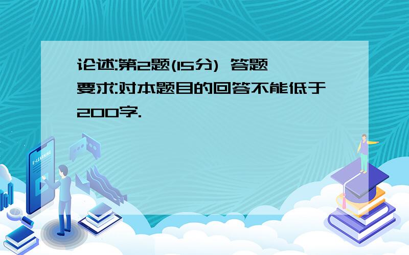 论述:第2题(15分) 答题要求:对本题目的回答不能低于200字.