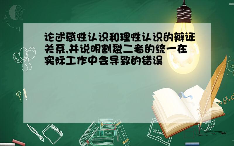 论述感性认识和理性认识的辩证关系,并说明割裂二者的统一在实际工作中会导致的错误