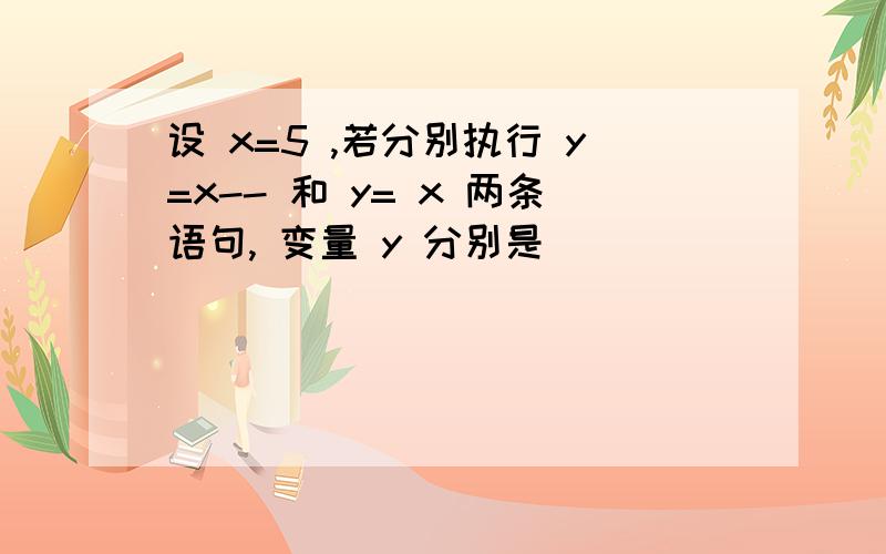 设 x=5 ,若分别执行 y=x-- 和 y= x 两条语句, 变量 y 分别是