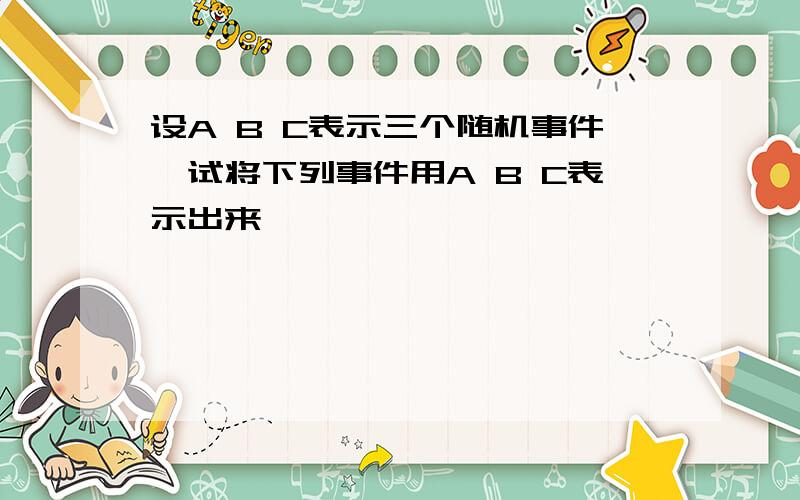 设A B C表示三个随机事件,试将下列事件用A B C表示出来