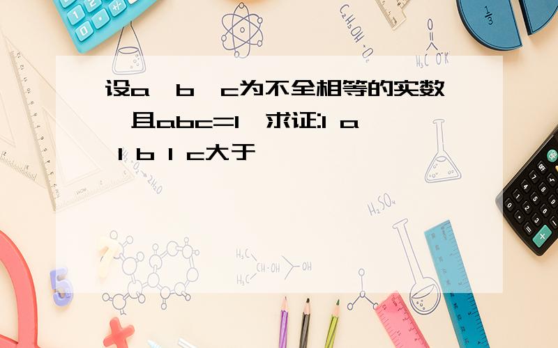 设a,b,c为不全相等的实数,且abc=1,求证:1 a 1 b 1 c大于