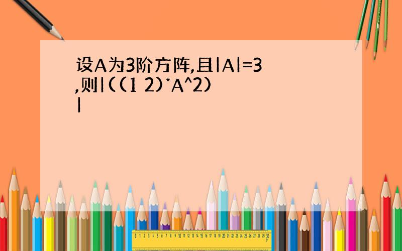 设A为3阶方阵,且|A|=3,则|((1 2)*A^2)|