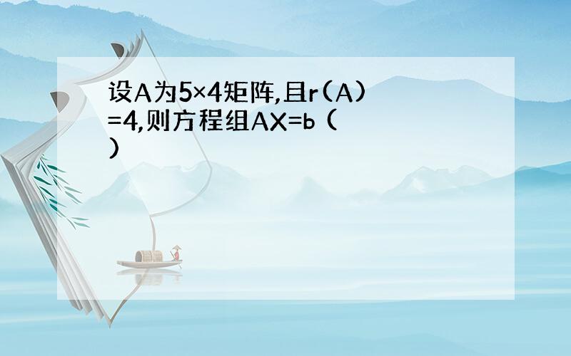 设A为5×4矩阵,且r(A)=4,则方程组AX=b ( )