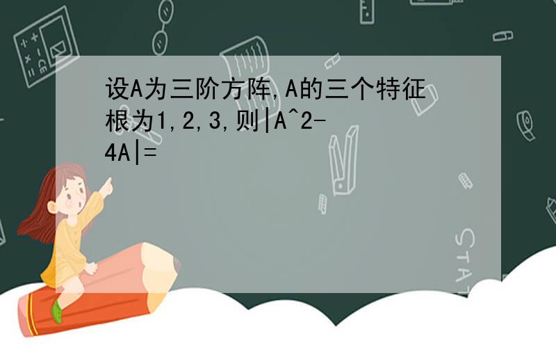 设A为三阶方阵,A的三个特征根为1,2,3,则|A^2-4A|=