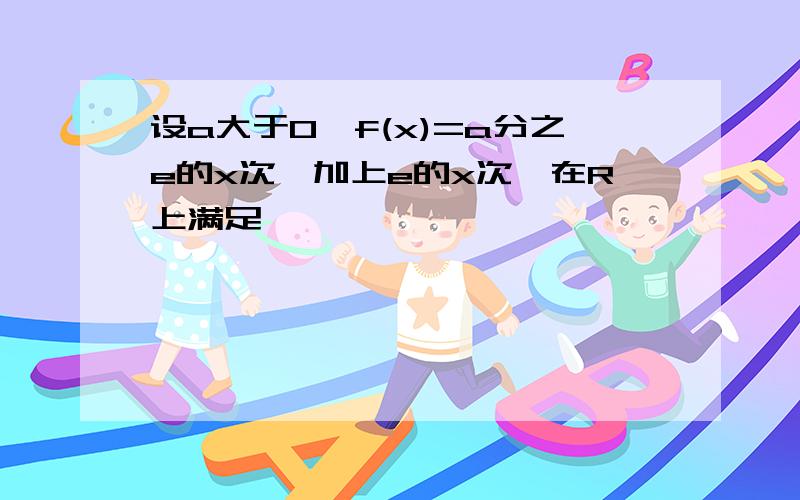 设a大于0,f(x)=a分之e的x次幂加上e的x次幂在R上满足