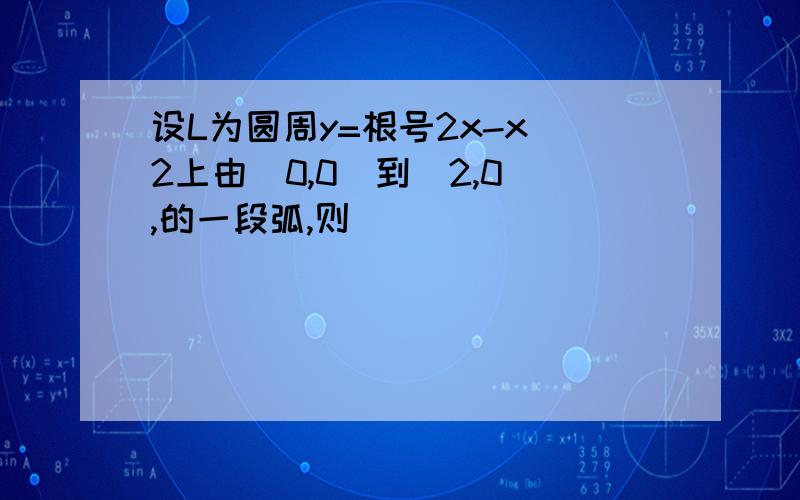 设L为圆周y=根号2x-x^2上由(0,0)到(2,0),的一段弧,则