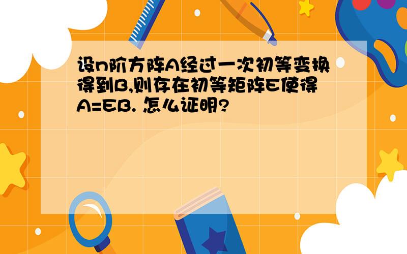 设n阶方阵A经过一次初等变换得到B,则存在初等矩阵E使得A=EB. 怎么证明?