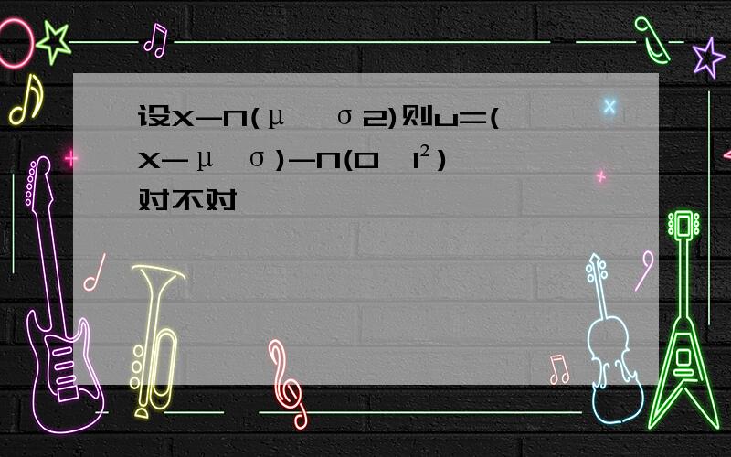 设X-N(μ,σ2)则u=(X-μ σ)-N(0,1²)对不对